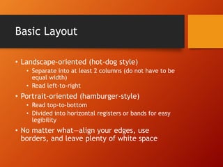 Basic Layout 
• Landscape-oriented (hot-dog style) 
• Separate into at least 2 columns (do not have to be 
equal width) 
• Read left-to-right 
• Portrait-oriented (hamburger-style) 
• Read top-to-bottom 
• Divided into horizontal registers or bands for easy 
legibility 
• No matter what—align your edges, use 
borders, and leave plenty of white space 
 