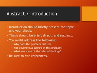 Abstract / Introduction 
• Introduction should briefly present the topic 
and your thesis. 
• Thesis should be brief, direct, and succinct. 
• You might address the following: 
• Why does the problem matter? 
• Has anyone else looked at this problem? 
• What are some of the related findings? 
• Be sure to cite references. 
 