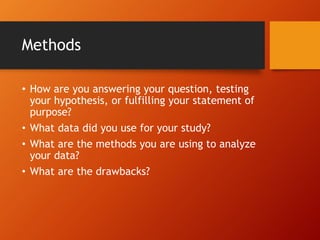 Methods 
• How are you answering your question, testing 
your hypothesis, or fulfilling your statement of 
purpose? 
• What data did you use for your study? 
• What are the methods you are using to analyze 
your data? 
• What are the drawbacks? 
 