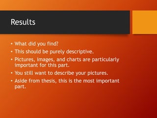 Results 
• What did you find? 
• This should be purely descriptive. 
• Pictures, images, and charts are particularly 
important for this part. 
• You still want to describe your pictures. 
• Aside from thesis, this is the most important 
part. 
 