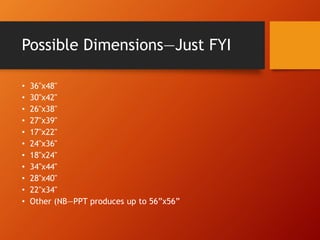 Possible Dimensions—Just FYI 
• 36"x48" 
• 30"x42" 
• 26"x38" 
• 27"x39" 
• 17"x22" 
• 24"x36" 
• 18"x24" 
• 34"x44" 
• 28"x40" 
• 22"x34" 
• Other (NB—PPT produces up to 56”x56” 
 