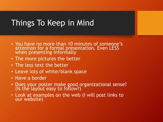 Things To Keep in Mind 
• You have no more than 10 minutes of someone’s 
attention for a formal presentation. Even LESS 
when presenting informally 
• The more pictures the better 
• The less text the better 
• Leave lots of white/blank space 
• Have a border 
• Does your poster make good organizational sense? 
(Is the layout easy to follow?) 
• Look at examples on the web (I will post links to 
our website) 
 
