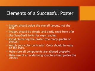 Elements of a Successful Poster 
• Images should guide the overall layout, not the 
text. 
• Images should be simple and easily read from afar 
• Use Sans-Serif fonts for easy reading 
• Avoid cluttering the poster (too many graphs or 
photos). 
• Watch your color contrasts! Color should be easy 
on the eyes. 
• Make sure all components are aligned properly. 
• Make use of an underlying structure that guides the 
viewer. 
 