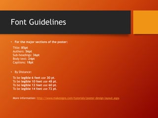 Font Guidelines 
• For the major sections of the poster: 
Title: 85pt 
Authors: 56pt 
Sub-headings: 36pt 
Body text: 24pt 
Captions: 18pt 
• By Distance: 
To be legible 6 feet use 30 pt. 
To be legible 10 feet use 48 pt. 
To be legible 12 feet use 60 pt. 
To be legible 14 feet use 72 pt. 
More information: http://www.makesigns.com/tutorials/poster-design-layout.aspx 
 