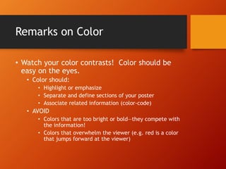 Remarks on Color 
• Watch your color contrasts! Color should be 
easy on the eyes. 
• Color should: 
• Highlight or emphasize 
• Separate and define sections of your poster 
• Associate related information (color-code) 
• AVOID 
• Colors that are too bright or bold—they compete with 
the information! 
• Colors that overwhelm the viewer (e.g. red is a color 
that jumps forward at the viewer) 
 