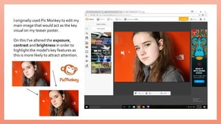 I originally used Pic Monkey to edit my
main image that would act as the key
visual on my teaser poster.
On this I’ve altered the exposure,
contrast and brightness in order to
highlight the model’s key features as
this is more likely to attract attention.
