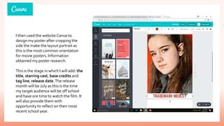 I then used the website Canva to
design my poster after cropping the
side the make the layout portrait as
this is the most common orientation
for movie posters. Information
obtained my poster research.
This is the stage in which I will add: the
title, starring cast, base credits and
tag line, release date.The release
month will be July as this is the time
my target audience will be off school
and have ore time to watch the film. It
will also provide them with
opportunity to reflect on their most
recent school year.