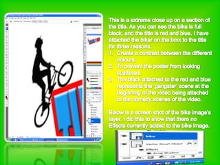 This is a extreme close up on a section of the title. As you can see the bike is full black, and the title is red and blue. I have attached the biker on the bmx to the title for three reasons.Create a contrast between the different colours.To prevent the poster from looking scattered.The black attached to the red and blue represents the ‘gangster’ scene at the beginning of the video being attached to the comedy scenes of the video.Below is a screen shot of the bike image’slayer. I did this to show that there noEffects currently added to the bike image.