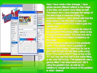 Here I have made a few changes. I have added several different effects to the image of the bike, and added more bikes as well. The reason why i have changed the design of the bike image is because during my audience research, many people said that the black biker on the bike was to plain and basic, ‘it needs more to it to make it grab the viewers eye’.So I added more to it. I changed its colour to red and gave it the stroke effect, which is the blue around the outside. The blue and red is so it fits in more and keeps consistency on the poster. On the left is a screen shot of the gradients editor. This allowed me to a gradient of colours to the images. I was hard for me to get it right though and did take quite a long time. If you look at the 2nd bike on top of the ‘FT’ you may see that half of the inside filling is red, and half is blue. This apparently was a genius effect i had discovered and i did it using the gradient tool, as well as my initiative to change the colours of the gradient to what I desired.