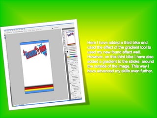 Here I have added a third bike and used the effect of the gradient tool to used my new found effect well. However, on this third bike I have also added a gradient to the stroke, around the outside of the image. This way I have advanced my skills even further.