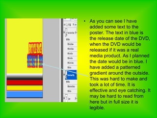 As you can see I have added some text to the poster. The text in blue is the release date of the DVD, when the DVD would be released if it was a real media product. As I planned the date would be in blue. I have added a patterned gradient around the outside. This was hard to make and took a lot of time. It is effective and eye catching. It may be hard to read from here but in full size it is legible. 