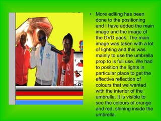 More editing has been done to the positioning and I have added the main image and the image of the DVD pack. The main image was taken with a lot of lighting and this was mainly to use the umbrella prop to is full use. We had to position the lights in particular place to get the effective reflection of colours that we wanted with the interior of the umbrella. It is visible to see the colours of orange and red, shining inside the umbrella.