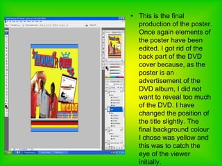 This is the final production of the poster. Once again elements of the poster have been edited. I got rid of the back part of the DVD cover because, as the poster is an advertisement of the DVD album, I did not want to reveal too much of the DVD. I have changed the position of the title slightly. The final background colour I chose was yellow and this was to catch the eye of the viewer initially.