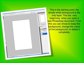 This is the starting point, the simple white background is the only layer. This the  very beginning  when you open a new Photoshop document. From this you can chose to keep this background, change the colour of the background, or delete it completely.