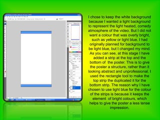 I chose to keep the white background because I wanted a light background to represent the light heated, comedy atmosphere of the video. But I did not want a colour that was overly bright, such as yellow or light blue. I had originally planned for background to be light blue, but I changed my mind. As you can see, at this stage I have added a strip at the top and the bottom of  the poster. This is to give the poster a structure, rather than it looking abstract and unprofessional. I used the rectangle tool to make the top strip the duplicated it for the bottom strip. The reason why I have chosen to use light blue for the colour of the strips is because it keeps the element  of bright colours, which helps to give the poster a less tense impression.