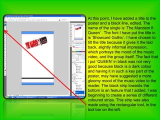 At this point, I have added a title to the poster and a black line, edited. The name of the single is ‘The Mandem ft Queen’ . The font I have put the title in is ‘Showcard Gothic’. I have chosen to tilt the title because it gives it the laid back, slightly informal impression, which portrays the mood of the music video, and the group itself. The fact that i put ‘QUEEN’ in black was not very good because black is a dark colour and having it in such a key part of the poster, may have suggested a more gloomy mood of the music video to the reader. The black strip towards the bottom is an feature that I added. I was beginning to create a series of different coloured strips. This strip was also made using the rectangular tool, in the tool bar on the left. 
