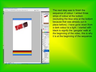 The next step was to finish the sequence of colour. I added three strips of colour at the bottom (excluding the blue strip at the bottom because that was already put in place before). I have gone down from a dark colour to a light. I started with black to signify the ‘gangsta’ walk at the beginning of the video, this is why it is at the beginning of the sequence. 