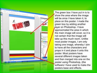 The green box I have put in is to show the area where the image will be once I have taken it, to place on this poster. I made the green box by adding another layer on Photoshop. I have approximated the area in which the main image will cover, so it is not certain that the image will take up this much room. Unlike most poster images, I am only taking one image, whereby I aim to have all the characters and props in it and place it onto this poster. Most posters have several different images taken and then merged into one on the poster using Photoshop, (the software I have used to make the posters base and effects. 
