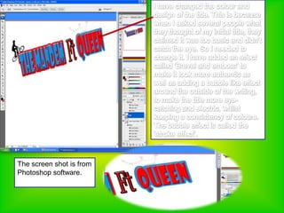 I have changed the colour and design of the title. This is because when I asked several people what they thought of my initial title, they claimed it was too basic and didn’t catch the eye. So I needed to change it. I have added an effect called ‘Brevel and emboss’ to make it look more authentic as well as adding a bubble like effect around the outside of the writing, to make the title more eye-catching and electric, whilst keeping a consistency of colours. The bubble effect is called the ‘stroke effect’. The screen shot is from Photoshop software.