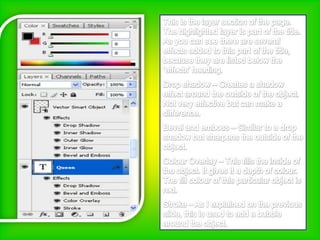 This is the layer section of the page. The highlighted layer is part of the title. As you can see there are several effects added to this part of the title, because they are listed below the ‘effects’ heading. Drop shadow – Creates a shadow effect around the outside of the object. Not very effective but can make a difference.Bevel and emboss – Similar to a drop shadow but sharpens the outside of the object.Colour Overlay – This fills the inside of the object. It gives it a depth of colour. The fill colour of this particular object is red.Stroke – As I explained on the previous slide, this is used to add a bubble around the object.   