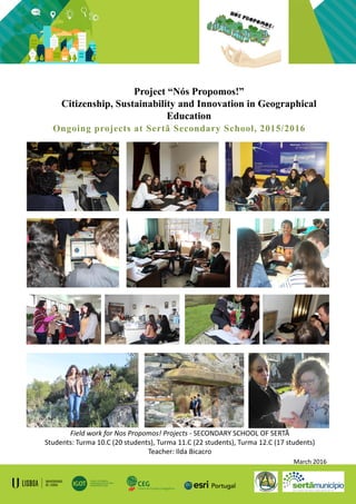 Project “Nós Propomos!”
Citizenship, Sustainability and Innovation in Geographical
Education
Ongoing projects at Sertã Secondary School, 2015/2016
Field work for Nos Propomos! Projects - SECONDARY SCHOOL OF SERTÃ
Students: Turma 10.C (20 students), Turma 11.C (22 students), Turma 12.C (17 students)
Teacher: Ilda Bicacro
March 2016
 