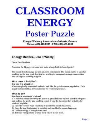 Energy Matters...Use it Wisely!
Grade Four Teachers!
Assemble the 21 pages enclosed and make a huge bulletin board poster!
The poster depicts energy use and abuse in a classroom. The poster puzzle is a useful
teaching aid for any grade four teacher wishing to incorporate energy conservation
into the regular teaching program.
What does it look like?
It is big! It is attractive!
When completely assembled, it should look like the puzzle master page below. Each
puzzle component has been numbered for reference purposes.
What to do?
You have a number of choices!
1. You could simply assembly the poster as provided on a bulletin board of adequate
size and use the poster as a teaching center. If you do, then some key activities for
students might be:
(a) Describe various ways electricity is used in the poster classroom;
(b) Describe how heat energy is supplied and used in the poster classroom;
(c) Tell how energy is being wasted; and
(d) Tell how energy could be used more wisely in this room.
Page 1
CLASSROOM
ENERGY
Poster Puzzle
Energy Efficiency Association of Alberta, Canada
Phone (403) 448-0035 • FAX (408) 463-2360
 