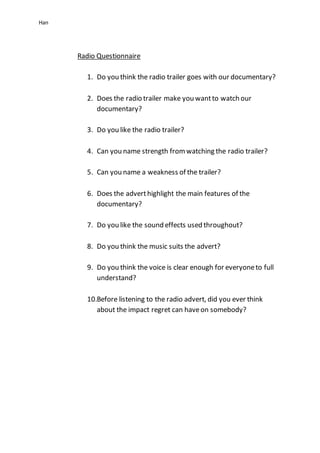 Han
Radio Questionnaire
1. Do you think the radio trailer goes with our documentary?
2. Does the radio trailer make you wantto watch our
documentary?
3. Do you like the radio trailer?
4. Can you name strength fromwatching the radio trailer?
5. Can you name a weakness of the trailer?
6. Does the adverthighlight the main features of the
documentary?
7. Do you like the sound effects used throughout?
8. Do you think the music suits the advert?
9. Do you think the voice is clear enough for everyoneto full
understand?
10.Before listening to the radio advert, did you ever think
about the impact regret can haveon somebody?
 