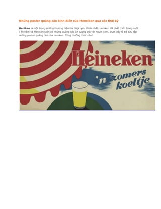 Những poster quảng cáo kinh điển của Heneiken qua các thời kỳ

Heniken là một trong những thương hiệu bia được yêu thích nhất. Heniken đã phát triển trong suốt
140 năm và Heniken luôn có những quảng cáo ấn tượng đối với người xem. Dưới đây là bộ sưu tập
những poster quảng cáo của Heniken. Cùng thưỡng thức nào!
 