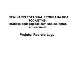 I SEMINÁRIO ESTADUAL PROGRAMA UCA TOCANTINS:  práticas pedagógicas com uso do laptop educacional  Projeto: Recreio Legal   
