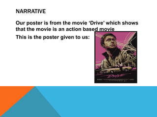 NARRATIVE
Our poster is from the movie ‘Drive’ which shows
that the movie is an action based movie
This is the poster given to us:
 