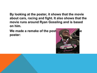 By looking at the poster, it shows that the movie
about cars, racing and fight. It also shows that the
movie runs around Ryan Gossling and is based
on him.
We made a remake of the poster and this is the
poster:
 
