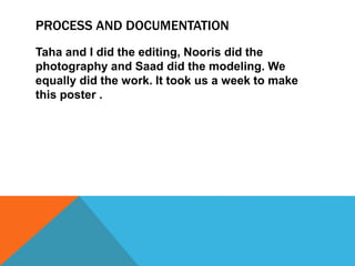 PROCESS AND DOCUMENTATION
Taha and I did the editing, Nooris did the
photography and Saad did the modeling. We
equally did the work. It took us a week to make
this poster .
 