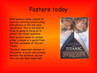 Posters today Most posters today consist of bold eye-catching colours along with photo’s of the two main characters. This is the kind of thing im going to focus on to attract my target audience. Most posters seem to contain either a slogan or a quote from the film, examples of this are Titanic. The most important element in this poster is actor and actress because the audience can see they are the most important. 