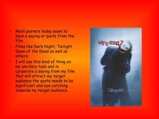 Most posters today seem to have a saying or quote from the film. Films like Dark Night, Twilight, Dawn of the Dead as well as others. I will use this kind of thing on my ancillary task and in corporate a saying from my film that will attract my target audience the quote needs to be significant and eye-catching towards my target audience. 