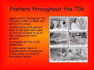 Posters throughout the 70s Some posters throughout the 70’s were either in black and white or in colour. Another thing with posters back in 70s most were used to attract children to go to the cinemas with their parents. An example of this is 101 Dalmatians. In this poster there is multiple shots incorporated in the poster in a kind of storyboard layout. 
