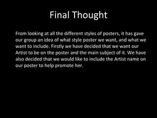 Final Thought From looking at all the different styles of posters, it has gave our group an idea of what style poster we want, and what we want to include. Firstly we have decided that we want our Artist to be on the poster and the main subject of it. We have also decided that we would like to include the Artist name on our poster to help promote her. 