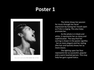 The Artist shows her passion for music through her facial expression by having her mouth open as if she is singing. This also helps promote her. As the photo is in black and white, it represents her as classy and sophisticated . The way that her earring is shown in the poster signifies  her as more elegant and her styling (the hair and lipstick) shows her as more classic. The lighting upon her face represents her as successful ,popular and a warm hearted person. This may help her gain a good status. Poster 1 