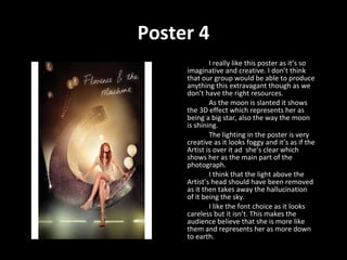 Poster 4 I really like this poster as it’s so  imaginative and creative. I don’t think that our group would be able to produce anything this extravagant though as we don’t have the right resources.  As the moon is slanted it shows the 3D effect which represents her as being a big star, also the way the moon is shining.  The lighting in the poster is very creative as it looks foggy and it’s as if the Artist is over it ad  she’s clear which shows her as the main part of the photograph.  I think that the light above the Artist’s head should have been removed as it then takes away the hallucination of it being the sky. I like the font choice as it looks careless but it isn’t. This makes the audience believe that she is more like them and represents her as more down to earth. 