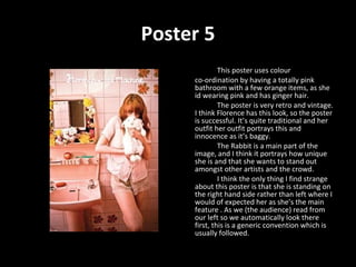 Poster 5 This poster uses colour  co-ordination by having a totally pink bathroom with a few orange items, as she id wearing pink and has ginger hair. The poster is very retro and vintage. I think Florence has this look, so the poster is successful. It’s quite traditional and her outfit her outfit portrays this and innocence as it’s baggy.  The Rabbit is a main part of the image, and I think it portrays how unique she is and that she wants to stand out amongst other artists and the crowd.  I think the only thing I find strange about this poster is that she is standing on the right hand side rather than left where I would of expected her as she’s the main feature . As we (the audience) read from our left so we automatically look there first, this is a generic convention which is usually followed. 