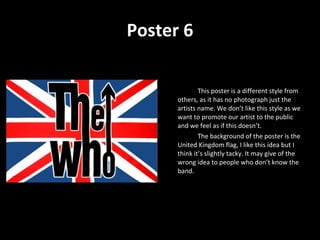 Poster 6 This poster is a different style from others, as it has no photograph just the artists name. We don’t like this style as we want to promote our artist to the public and we feel as if this doesn’t.  The background of the poster is the United Kingdom flag, I like this idea but I think it’s slightly tacky. It may give of the wrong idea to people who don’t know the band. 