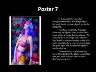 Poster 7 In this poster the colourful background contrasts with Katy Perry as it’s much darker compared with her as she is glowing. They have made Katy Perry look radiant so her figure stands out and looks more attractive towards the audience. The costume she is wearing is latex and skin tight which is accentuating her assets. This outfit could also be seen as promiscuous as it’s quite tight, also the positioning of her hand on her leg. Teenage Dream is written on the top left hand side of the poster in luminous font, this helps promote her album as that’s the name of it.  