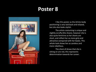 Poster 8 I like this poster as the Artists body positioning is very laid back and relaxed, but she also looks stylish.  The artists costuming is unique and slightly scruffy (the shoes), however she is also quite feminine as her shorts are short, and reflect her as more girly and attractive compared with her boots. This whole look shows her as careless and more rebellious.  The chest of draws that she is sitting on are red, this represents determination towards her career.  