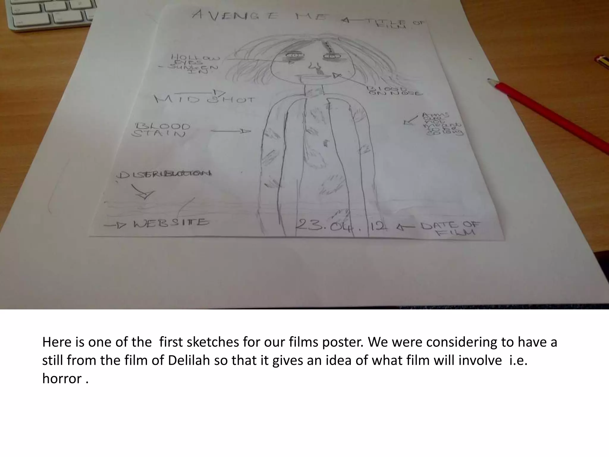 Here is one of the first sketches for our films poster. We were considering to have a
still from the film of Delilah so that it gives an idea of what film will involve i.e.
horror .
 