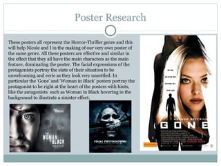 Poster Research

These posters all represent the Horror-Thriller genre and this
will help Nicole and I in the making of our very own poster of
the same genre. All these posters are effective and similar in
the effect that they all have the main characters as the main
feature, dominating the poster. The facial expressions of the
protagonists portray the state of their situation to be
unwelcoming and eerie as they look very unsettled. In
particular the ‘Gone’ and ‘Woman in Black’ posters portray the
protagonist to be right at the heart of the posters with hints,
like the antagonists such as Woman in Black hovering in the
background to illustrate a sinister effect.
 