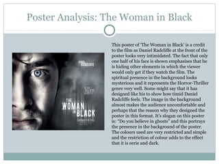 Poster Analysis: The Woman in Black

                 This poster of ‘The Woman in Black’ is a credit
                 to the film as Daniel Radcliffe at the front of the
                 poster looks very intimidated. The fact that only
                 one half of his face is shown emphasises that he
                 is hiding other elements in which the viewer
                 would only get if they watch the film. The
                 spiritual presence in the background looks
                 mysterious and it represents the Horror-Thriller
                 genre very well. Some might say that it has
                 designed like his to show how timid Daniel
                 Radcliffe feels. The image in the background
                 almost makes the audience uncomfortable and
                 perhaps that the reason why they designed the
                 poster in this format. It’s slogan on this poster
                 is: “Do you believe in ghosts” and this portrays
                 the presence in the background of the poster.
                 The colours used are very restricted and simple
                 and the restriction of colour adds to the effect
                 that it is eerie and dark.
 