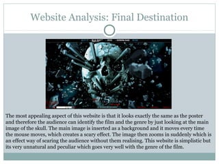 Website Analysis: Final Destination




The most appealing aspect of this website is that it looks exactly the same as the poster
and therefore the audience can identify the film and the genre by just looking at the main
image of the skull. The main image is inserted as a background and it moves every time
the mouse moves, which creates a scary effect. The image then zooms in suddenly which is
an effect way of scaring the audience without them realising. This website is simplistic but
its very unnatural and peculiar which goes very well with the genre of the film.
 