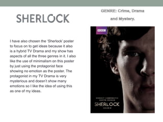 I have also chosen the ‘Sherlock’ poster
to focus on to get ideas because it also
is a hybrid TV Drama and my show has
aspects of all the three genres in it. I also
like the use of minimalism on this poster
by just using the protagonist face
showing no emotion as the poster. The
protagonist in my TV Drama is very
mysterious and doesn’t show many
emotions so I like the idea of using this
as one of my ideas.

 