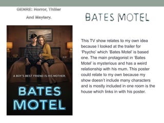This TV show relates to my own idea
because I looked at the trailer for
‘Psycho’ which ‘Bates Motel’ is based
one. The main protagonist in ‘Bates
Motel’ is mysterious and has a weird
relationship with his mum. This poster
could relate to my own because my
show doesn’t include many characters
and is mostly included in one room is the
house which links in with his poster.

 