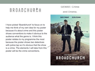 I have picked ‘Boardchurch’ to focus on to
help me think of my own idea for my poster
because it’s about crime and this poster
shows conventions to make it obvious to the
audience what the genre is. I think this
poster relates to my programme the most
because the poster shows two detectives
with police tap so it’s obvious that the show
is a crime. The elements I will take from this
poster will be the crime conventions.

 