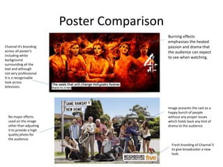 Poster Comparison
Channel 4’s branding
across all poster’s
including white
background
surrounding all the
text and although
not very professional
it is a recognisable
look across
television.
Burning effects
emphasises the heated
passion and drama that
the audience can expect
to see when watching.
Image presents the cast as a
happy bunch of people
without any proper issues
which holds back any hint of
drama to the audience.
No major effects
used on the image
other than adjusting
it to provide a high
quality photo for
the audience.
Fresh branding of Channel 5
to give broadcaster a new
look.
 